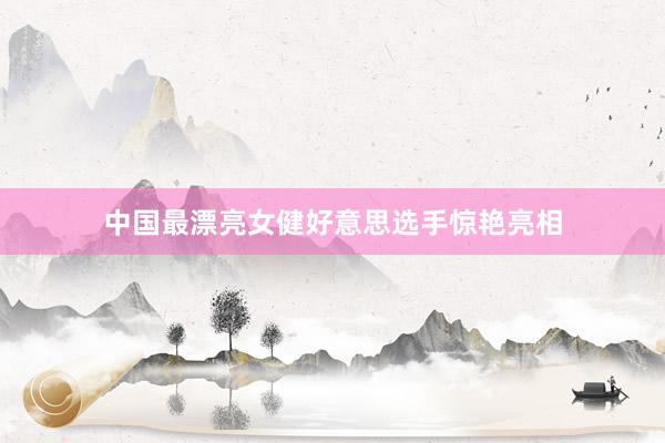 中国最漂亮女健好意思选手惊艳亮相